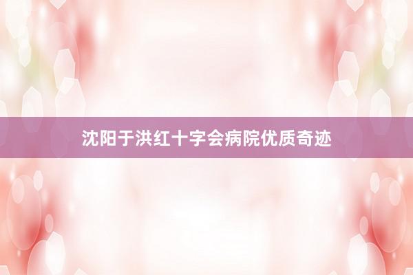 沈阳于洪红十字会病院优质奇迹