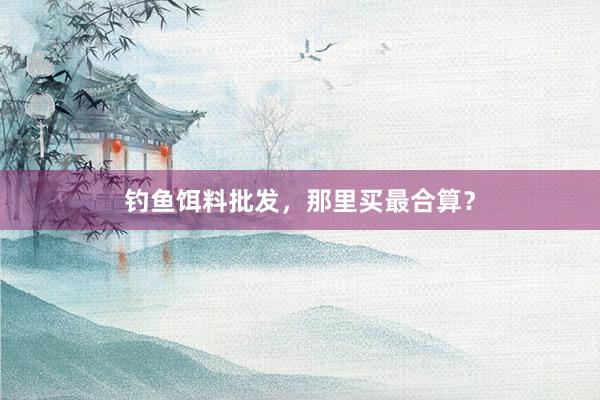 钓鱼饵料批发，那里买最合算？